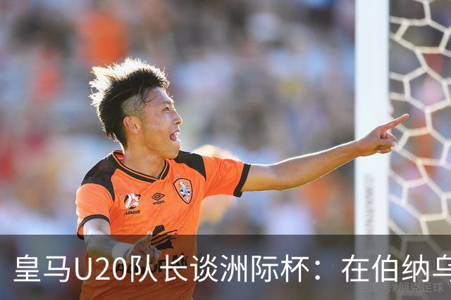 皇马U20队长谈洲际杯：在伯纳乌踢球是巨大荣幸 一直模仿莫德里奇